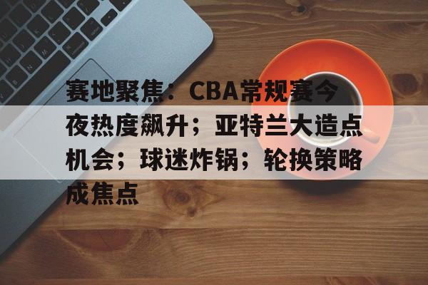 Kaiyun Sports-包含赛地聚焦：CBA常规赛今夜热度飙升；亚特兰大造点机会；球迷炸锅；轮换策略成焦点的词条